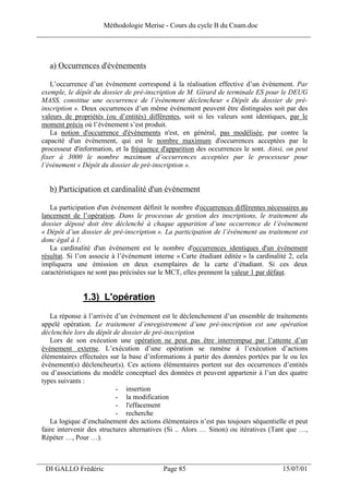 Méthodologie Merise - Cours du cycle B du Cnam.doc
______________________________________________________________________________



   a) Occurrences d'événements

    L’occurrence d’un événement correspond à la réalisation effective d’un événement. Par
 exemple, le dépôt du dossier de pré-inscription de M. Girard de terminale ES pour le DEUG
 MASS, constitue une occurrence de l’événement déclencheur « Dépôt du dossier de pré-
 inscription ». Deux occurrences d’un même événement peuvent être distinguées soit par des
 valeurs de propriétés (ou d’entités) différentes, soit si les valeurs sont identiques, par le
 moment précis où l’événement s’est produit.
    La notion d'occurrence d'événements n'est, en général, pas modélisée, par contre la
 capacité d'un événement, qui est le nombre maximum d'occurrences acceptées par le
 processeur d'information, et la fréquence d'apparition des occurrences le sont. Ainsi, on peut
 fixer à 3000 le nombre maximum d’occurrences acceptées par le processeur pour
 l’événement « Dépôt du dossier de pré-inscription ».


   b) Participation et cardinalité d'un événement

    La participation d'un événement définit le nombre d'occurrences différentes nécessaires au
 lancement de l’opération. Dans le processus de gestion des inscriptions, le traitement du
 dossier déposé doit être déclenché à chaque apparition d’une occurrence de l’événement
 « Dépôt d’un dossier de pré-inscription ». La participation de l’événement au traitement est
 donc égal à 1.
    La cardinalité d'un événement est le nombre d'occurrences identiques d'un événement
 résultat. Si l’on associe à l’événement interne « Carte étudiant éditée » la cardinalité 2, cela
 impliquera une émission en deux exemplaires de la carte d’étudiant. Si ces deux
 caractéristiques ne sont pas précisées sur le MCT, elles prennent la valeur 1 par défaut.


                1.3) L'opération
    La réponse à l’arrivée d’un événement est le déclenchement d’un ensemble de traitements
 appelé opération. Le traitement d’enregistrement d’une pré-inscription est une opération
 déclenchée lors du dépôt de dossier de pré-inscription
    Lors de son exécution une opération ne peut pas être interrompue par l’attente d’un
 événement externe. L’exécution d’une opération se ramène à l’exécution d’actions
 élémentaires effectuées sur la base d’informations à partir des données portées par le ou les
 événement(s) déclencheur(s). Ces actions élémentaires portent sur des occurrences d’entités
 ou d’associations du modèle conceptuel des données et peuvent appartenir à l’un des quatre
 types suivants :
                            - insertion
                            - la modification
                            - l'effacement
                            - recherche
    La logique d’enchaînement des actions élémentaires n’est pas toujours séquentielle et peut
 faire intervenir des structures alternatives (Si .. Alors … Sinon) ou itératives (Tant que …,
 Répéter …, Pour …).


___________________________________________________________________
  DI GALLO Frédéric                         Page 85                                    15/07/01
 