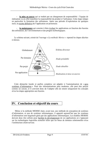 Méthodologie Merise - Cours du cycle B du Cnam.doc
______________________________________________________________________________


       - la mise en œuvre qui se traduit par un changement de responsabilité : l’équipe de
 réalisation va en effet transférer la responsabilité du produit à l’utilisateur. Cette étape intègre
 en particulier la formation des utilisateurs. Après une période d’exploitation de quelques
 mois, la recette définitive de l’application est prononcée.

       - la maintenance qui consiste à faire évoluer les applications en fonction des besoins
 des utilisateurs, de l’environnement et des progrès technologiques.


    Le schéma suivant, extrait de l’ouvrage « La méthode Merise » reprend les étapes décrites
 ci-dessus.




              Globalement                                 Schéma directeur


            Par domaine
                                                          Etude préalable


           Par projet                                     Etude détaillée


     Par application
                                                          Réalisation et mise en œuvres




    Cette démarche lourde et parfois complexe est adaptée à l’automatisation de « gros
 systèmes d’information ». Pour des informatisations plus modestes, elle peut être perçue
 comme un carcan, et il convient donc de l’adapter afin de retenir uniquement les concepts
 et/ou les étapes appropriées aux besoins.




 IV. Conclusion et objectif du cours

     Même si la méthode MERISE étant, avant tout, une méthode de conception de systèmes
 d’information, et non de systèmes informatiques, il apparaît aujourd’hui que les systèmes
 d’information sont largement gérés par des applications informatiques. Les modèles MERISE
 doivent donc être utilisés pour faciliter le développement de ces applications en s’appuyant
 sur les technologies logicielles actuelles telles que les bases de données relationnelles et/ou
 l’architecture client-serveur.



___________________________________________________________________
  DI GALLO Frédéric                            Page 9                                      15/07/01
 