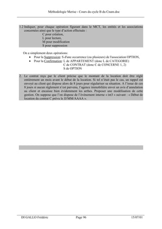 Méthodologie Merise - Cours du cycle B du Cnam.doc
______________________________________________________________________________


 1.2 Indiquer, pour chaque opération figurant dans le MCT, les entités et les associations
     concernées ainsi que le type d’action effectuée :
                  C pour création,
                  L pour lecture,
                  M pour modification
                  S pour suppression

   On a simplement deux opérations:
       • Pour la Suppression: S d'une occurrence (ou plusieurs) de l'association OPTION,
       • Pour la Confirmation: L de APPARTEMENT (donc L de CATEGORIE)
                                C de CONTRAT (donc C de CONCERNE 1, 2)
                                S de OPTION

 2. Le contrat reçu par le client précise que le montant de la location doit être réglé
    entièrement un mois avant le début de la location. Si tel n’était pas le cas, un rappel est
    envoyé au client qui dispose alors de 8 jours pour régulariser sa situation. A l’issue de ces
    8 jours si aucun règlement n’est parvenu, l’agence immobilière envoi un avis d’annulation
    au client et encaisse bien évidemment les arrhes. Proposer une modélisation de cette
    gestion. On suppose que l’on dispose de l’événement interne « int3 » suivant : « Début de
    location du contrat C prévu le JJ/MM/AAAA ».




___________________________________________________________________
  DI GALLO Frédéric                         Page 96                                    15/07/01
 