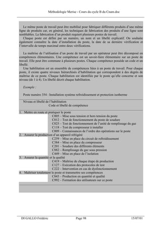 Méthodologie Merise - Cours du cycle B du Cnam.doc
______________________________________________________________________________


     Le même poste de travail peut être mobilisé pour fabriquer différents produits d’une même
 ligne de produits car, en général, les techniques de fabrication des produits d’une ligne sont
 semblables. La fabrication d’un produit requiert plusieurs postes de travail.
     Chaque poste est défini par un numéro, un nom et un libellé explicatif. On souhaite
 également connaître la date d’installation du poste, la date de sa dernière vérification et
 l’intervalle de temps maximal entre deux vérifications.

    La maîtrise de l’utilisation d’un poste de travail par un opérateur peut être décomposé en
 compétences élémentaires. Une compétence est un savoir-faire élémentaire sur un poste de
 travail. Elle peut être commune à plusieurs postes. Chaque compétence possède un code et un
 libellé.
    Une habilitation est un ensemble de compétences liées à un poste de travail. Pour chaque
 poste, il existe quatre niveaux hiérarchisés d’habilitation qui correspondent à des degrés de
 maîtrise de ce poste. Chaque habilitation est identifiée par le poste qu’elle concerne et son
 niveau (de 1 à 4). Un libellé décrit chaque habilitation.

   Exemple :

   Poste numéro 354 : Installation système refroidissement et protection isotherme
 __________________________________________________________________________________________
   Niveau et libellé de l’habilitation
                       Code et libellé de compétence
 __________________________________________________________________________________________
 1. Mettre en route et pratiquer le poste
                          C005 – Mise sous tension et hors tension du poste
                          C012 – Test de fonctionnement du poste de soudure
                          C025 – Test de fonctionnement de l’unité de remplissage du gaz
                          C118 – Test du compresseur à installer
                          C009 – Connaissances de l’ordre des opérations sur le poste
 2. Assurer la production d’un appareil réfrigéré
                          C259 – Mise en place du circuit de refroidissement
                          C384 – Mise en place du compresseur
                          C201 – Soudure des différents éléments
                          C882 – Remplissage du gaz sous pression
                          C449 – Mise en place de l’isolation
 3. Assurer la quantité et la qualité
                          C419 – Maîtrise de chaque étape de production
                          C127 – Exécution des protocoles de test
                          C222 – Intervention en cas de dysfonctionnement
 4. Maîtriser totalement le poste et transmettre ses compétences
                          C843 – Production en quantité et qualité
                          C992 – Formation des utilisateurs sur ce poste
 __________________________________________________________________________________________




___________________________________________________________________
  DI GALLO Frédéric                         Page 98                                   15/07/01
 