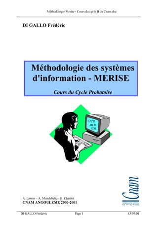 Méthodologie Merise - Cours du cycle B du Cnam.doc
______________________________________________________________________________


   DI GALLO Frédéric




         Méthodologie des systèmes
         d'information - MERISE
                         Cours du Cycle Probatoire




                                                     MCD
                                                      MLD
                                                       SQL




   A. Lassus – A. Mundubeltz - B. Chaulet
   CNAM ANGOULEME 2000-2001
___________________________________________________________________
  DI GALLO Frédéric                         Page 1                   15/07/01
 