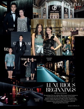 MAY 2013 | L’OFFICIEL | 177
The opening of the new celebrity-filled Giorgio Armani boutique on
Canton Road, Tsim Sha Tsui, Hong Kong, was hosted by
Roberta Armani, the niece of Giorgio Armani. The guests were
treated to cocktails, followed by a private preview of the Eccentrico
exhibition and an exclusive Italian VIP dinner at SKY100
Hong Kong Observation Deck.
MAY 2013 | L’OFFICIEL | 177
HAPPENING
177
LUXURIOUS
BEGINNINGSBY Kanu ASTHANA
CHOI SIWON AND
PANSY HO
CHOI SIWON
HE SUI AND ROBERTA ARMANI
SANDRA NG
ZHANG ZILIN AND HE SUI
ZHANG ZIYI
GIORGIO ARMANI
ECCENTRICO
EXHIBITION
GIORGIO ARMANI
ECCENTRICO
EXHIBITION
HAPPENING
177
 