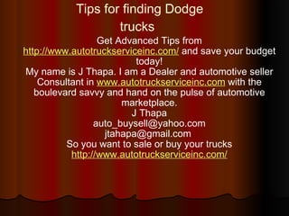 Tips for finding Dodge trucks   Get Advanced Tips from  http://www.autotruckserviceinc.com/  and save your budget today! My name is J Thapa. I am a Dealer and automotive seller Consultant in  www.autotruckserviceinc.com  with the boulevard savvy and hand on the pulse of automotive marketplace. J Thapa [email_address] jtahapa@gmail.com  So you want to sale or buy your trucks http://www.autotruckserviceinc.com/ 