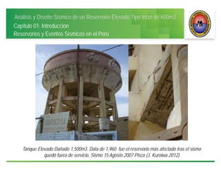Análisis y Diseño Sísmico de un Reservorio Elevado Tipo Intze de 600m3
Capítulo 01: Introducción
Reservorios y Eventos Sísmicos en el Perú
Tanque Elevado Dañado 1,500m3. Data de 1,960 fue el reservorio más afectado tras el sismo
quedó fuera de servicio, Sismo 15 Agosto 2007 Pisco (J. Kuroiwa 2012)
 