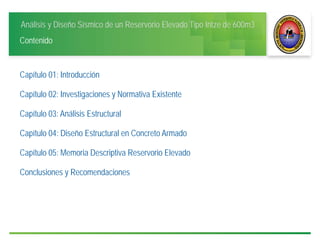 Análisis y Diseño Sísmico de un Reservorio Elevado Tipo Intze de 600m3
Contenido
Capítulo 01: Introducción
Capítulo 02: Investigaciones y Normativa Existente
Capítulo 03: Análisis Estructural
Capítulo 04: Diseño Estructural en Concreto Armado
Capítulo 05: Memoria Descriptiva Reservorio Elevado
Conclusiones y Recomendaciones
 