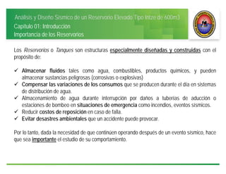 Análisis y Diseño Sísmico de un Reservorio Elevado Tipo Intze de 600m3
Capítulo 01: Introducción
Los Reservorios o Tanques son estructuras especialmente diseñadas y construidas con el
propósito de:
 Almacenar fluidos tales como agua, combustibles, productos químicos, y pueden
almacenar sustancias peligrosas (corrosivas o explosivas)
 Compensar las variaciones de los consumos que se producen durante el día en sistemas
de distribución de agua.
 Almacenamiento de agua durante interrupción por daños a tuberías de aducción o
estaciones de bombeo en situaciones de emergencia como incendios, eventos sísmicos.
 Reducir costos de reposición en caso de falla.
 Evitar desastres ambientales que un accidente puede provocar.
Por lo tanto, dada la necesidad de que continúen operando después de un evento sísmico, hace
que sea importante el estudio de su comportamiento.
Importancia de los Reservorios
 