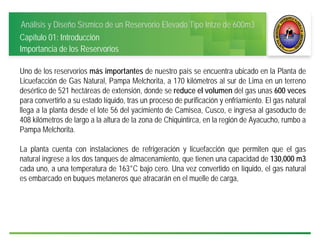 Análisis y Diseño Sísmico de un Reservorio Elevado Tipo Intze de 600m3
Capítulo 01: Introducción
Uno de los reservorios más importantes de nuestro país se encuentra ubicado en la Planta de
Licuefacción de Gas Natural, Pampa Melchorita, a 170 kilómetros al sur de Lima en un terreno
desértico de 521 hectáreas de extensión, donde se reduce el volumen del gas unas 600 veces
para convertirlo a su estado líquido, tras un proceso de purificación y enfriamiento. El gas natural
llega a la planta desde el lote 56 del yacimiento de Camisea, Cusco, e ingresa al gasoducto de
408 kilómetros de largo a la altura de la zona de Chiquintirca, en la región de Ayacucho, rumbo a
Pampa Melchorita.
La planta cuenta con instalaciones de refrigeración y licuefacción que permiten que el gas
natural ingrese a los dos tanques de almacenamiento, que tienen una capacidad de 130,000 m3
cada uno, a una temperatura de 163°C bajo cero. Una vez convertido en líquido, el gas natural
es embarcado en buques metaneros que atracarán en el muelle de carga,
Importancia de los Reservorios
 