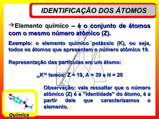 IDENTIFICAÇÃO DOS ÁTOMOSIDENTIFICAÇÃO DOS ÁTOMOS
QuímicaQuímica
Elemento químicoElemento químico – é o conjunto de átomos– é o conjunto de átomos
com o mesmo número atômico (Z).com o mesmo número atômico (Z).
Exemplo:Exemplo: o elemento químico potássio (K), ou seja,o elemento químico potássio (K), ou seja,
todos os átomos que apresentam o número atômico 19.todos os átomos que apresentam o número atômico 19.
Representação das partículas em um átomo:Representação das partículas em um átomo:
1919KK3939
temos: Z = 19, A = 39 e N = 20temos: Z = 19, A = 39 e N = 20
Observação: vale ressaltar que o númeroObservação: vale ressaltar que o número
atômico (Z) é a “identidade” do átomo, é aatômico (Z) é a “identidade” do átomo, é a
partir dele que caracterizamos opartir dele que caracterizamos o
elemento.elemento.
 