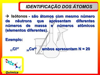 IDENTIFICAÇÃO DOS ÁTOMOSIDENTIFICAÇÃO DOS ÁTOMOS
QuímicaQuímica
 IsótonosIsótonos -- são átomos com mesmo númerosão átomos com mesmo número
de nêutrons que apresentam diferentesde nêutrons que apresentam diferentes
números de massa e números atômicosnúmeros de massa e números atômicos
(elementos diferentes).(elementos diferentes).
Exemplo:Exemplo:
1717ClCl3737
2020CaCa4040
ambos apresentam N = 20ambos apresentam N = 20
 