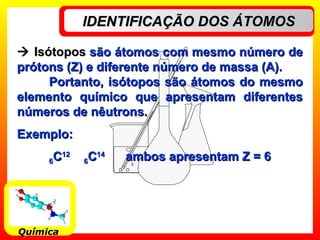 IDENTIFICAÇÃO DOS ÁTOMOSIDENTIFICAÇÃO DOS ÁTOMOS
QuímicaQuímica
 IsótoposIsótopos são átomos com mesmo número desão átomos com mesmo número de
prótons (Z) e diferente número de massa (A).prótons (Z) e diferente número de massa (A).
Portanto, isótopos são átomos do mesmoPortanto, isótopos são átomos do mesmo
elemento químico que apresentam diferenteselemento químico que apresentam diferentes
números de nêutrons.números de nêutrons.
Exemplo:Exemplo:
66CC1212
66CC1414
ambos apresentam Z = 6ambos apresentam Z = 6
 