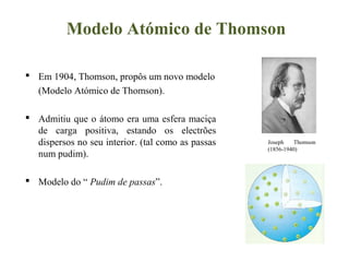 Modelo Atómico de Thomson
 Em 1904, Thomson, propôs um novo modelo
(Modelo Atómico de Thomson).
 Admitiu que o átomo era uma esfera maciça
de carga positiva, estando os electrões
dispersos no seu interior. (tal como as passas
num pudim).
 Modelo do “ Pudim de passas”.
Joseph Thomson
(1856-1940)
 