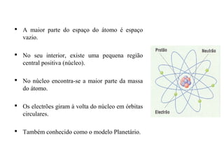  A maior parte do espaço do átomo é espaço
vazio.
 No seu interior, existe uma pequena região
central positiva (núcleo).
 No núcleo encontra-se a maior parte da massa
do átomo.
 Os electrões giram à volta do núcleo em órbitas
circulares.
 Também conhecido como o modelo Planetário.
 