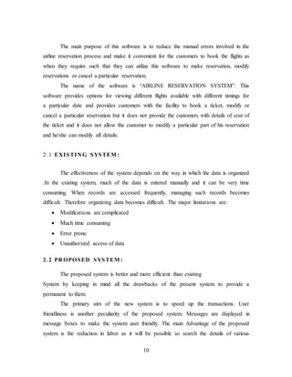 10
The main purpose of this software is to reduce the manual errors involved in the
airline reservation process and make it convenient for the customers to book the flights as
when they require such that they can utilize this software to make reservation, modify
reservations or cancel a particular reservation.
The name of the software is “AIRLINE RESERVATION SYSTEM”. This
software provides options for viewing different flights available with different timings for
a particular date and provides customers with the facility to book a ticket, modify or
cancel a particular reservation but it does not provide the customers with details of cost of
the ticket and it does not allow the customer to modify a particular part of his reservation
and he/she can modify all details.
2.1 EXISTIN G SYSTEM :
The effectiveness of the system depends on the way in which the data is organized
.In the existing system, much of the data is entered manually and it can be very time
consuming. When records are accessed frequently, managing such records becomes
difficult. Therefore organizing data becomes difficult. The major limitations are:
 Modifications are complicated
 Much time consuming
 Error prone
 Unauthorized access of data
2.2 PR OPOSED SYSTEM :
The proposed system is better and more efficient than existing
System by keeping in mind all the drawbacks of the present system to provide a
permanent to them.
The primary aim of the new system is to speed up the transactions. User
friendliness is another peculiarity of the proposed system. Messages are displayed in
message boxes to make the system user friendly. The main Advantage of the proposed
system is the reduction in labor as it will be possible so search the details of various
 