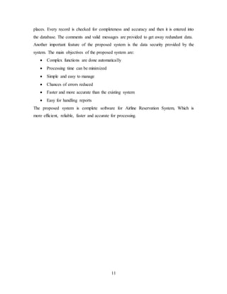 11
places. Every record is checked for completeness and accuracy and then it is entered into
the database. The comments and valid messages are provided to get away redundant data.
Another important feature of the proposed system is the data security provided by the
system. The main objectives of the proposed system are:
 Complex functions are done automatically
 Processing time can be minimized
 Simple and easy to manage
 Chances of errors reduced
 Faster and more accurate than the existing system
 Easy for handling reports
The proposed system is complete software for Airline Reservation System, Which is
more efficient, reliable, faster and accurate for processing.
 