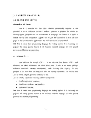 12
3. SYSTEM ANALYSIS:
3.1 FR ON T EN D (JAVA)
Ove rvie w of Java:
Java is a powerful but lean object oriented programming language. It has
generated a lot of excitement because it makes it possible to program for Internet by
creating applets, programs that can be embedded in wed page. The context of an applet is
limited only by ones imagination. Applets can be just little decorations to liven up web
page, or they can be serious applications like word processors or spreadsheet.
But Java is more than programming language for writing applets. It is becoming so
popular that many people believe it will become standard language for both general
purposes and Internet programming.
Java from C++:
Java builds on the strength of C++. It has taken the best features of C++ and
discarded the more problematic and error prone parts. To this, it has added garbage
collection (automatic memory management), multi threading (the capacity for one
program to do more than one thing at a time) and security capabilities. The result is that
Java is simple, elegant, powerful and easy to use.
Java is actually a platform consisting of three components:
 Java Programming Language.
 Java library of classes and interfaces.
 Java virtual Machine.
But Java is more than programming language for writing applets. It is becoming so
popular that many people believe it will become standard language for both general
purpose and Internet programming.
 