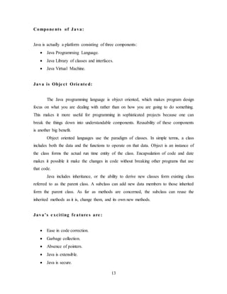 13
Compone nts of Java:
Java is actually a platform consisting of three components:
 Java Programming Language.
 Java Library of classes and interfaces.
 Java Virtual Machine.
Java is Obje ct Orie nte d:
The Java programming language is object oriented, which makes program design
focus on what you are dealing with rather than on how you are going to do something.
This makes it more useful for programming in sophisticated projects because one can
break the things down into understandable components. Reusability of these components
is another big benefit.
Object oriented languages use the paradigm of classes. In simple terms, a class
includes both the data and the functions to operate on that data. Object is an instance of
the class forms the actual run time entity of the class. Encapsulation of code and date
makes it possible it make the changes in code without breaking other programs that use
that code.
Java includes inheritance, or the ability to derive new classes form existing class
referred to as the parent class. A subclass can add new data members to those inherited
form the parent class. As far as methods are concerned, the subclass can reuse the
inherited methods as it is, change them, and its own new methods.
Java’s e xciting fe ature s are :
 Ease in code correction.
 Garbage collection.
 Absence of pointers.
 Java is extensible.
 Java is secure.
 