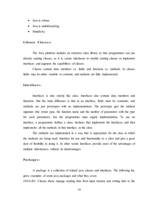 14
 Java is robust.
 Java is multithreading.
 Simplicity.
Library Clas s e s :
The Java platform includes an extensive class library so that programmers can use
already existing classes, as it is, create subclasses to modify existing classes or implement
interfaces and augment the capabilities of classes.
Classes contain data members i.e. fields and functions i.e. methods. In classes
fields may be either variable or constant, and methods are fully implemented.
Inte rface s :
Interfaces is also merely like class. Interfaces also contain data members and
functions. But the main difference is that in an interface, fields must be constants, and
methods are just prototypes with no implementations. The prototype give the method
signature (the return type, the function name and the number of parameters with the type
for each parameter), but the programmer must supply implementation. To use an
interface, a programmer defines a class, declares that implements the interfaces, and then
implements all the methods in that interface as the class.
The methods are implemented in a way that is appropriate for the class in which
the methods are being used. Interface let one add functionality to a class and give a great
deal of flexibility in doing it. In other words interfaces provide most of the advantages of
multiple inheritances without its disadvantages.
Package s :
A package is a collection of related java classes and interfaces. The following list,
gives examples of some java packages and what they cover.
JAVA.IO- Classes those manage reading data from input streams and writing data to the
 
