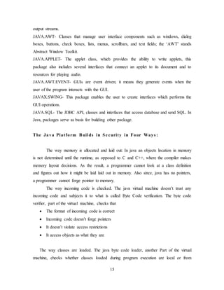 15
output streams.
JAVA.AWT- Classes that manage user interface components such as windows, dialog
boxes, buttons, check boxes, lists, menus, scrollbars, and text fields; the ‘AWT’ stands
Abstract Window Toolkit.
JAVA.APPLET- The applet class, which provides the ability to write applets, this
package also includes several interfaces that connect an applet to its document and to
resources for playing audio.
JAVA.AWT.EVENT- GUIs are event driven; it means they generate events when the
user of the program interacts with the GUI.
JAVAX.SWING- This package enables the user to create interfaces which performs the
GUI operations.
JAVA.SQL- The JDBC API, classes and interfaces that access database and send SQL. In
Java, packages serve as basis for building other package.
The Java Platform Builds in Se curity in Four Ways :
The way memory is allocated and laid out: In java an objects location in memory
is not determined until the runtime, as opposed to C and C++, where the compiler makes
memory layout decisions. As the result, a programmer cannot look at a class definition
and figures out how it might be laid laid out in memory. Also since, java has no pointers,
a programmer cannot forge pointer to memory.
The way incoming code is checked. The java virtual machine doesn’t trust any
incoming code and subjects it to what is called Byte Code verification. The byte code
verifier, part of the virtual machine, checks that
 The format of incoming code is correct
 Incoming code doesn’t forge pointers
 It doesn’t violate access restrictions
 It access objects as what they are
The way classes are loaded. The java byte code loader, another Part of the virtual
machine, checks whether classes loaded during program execution are local or from
 