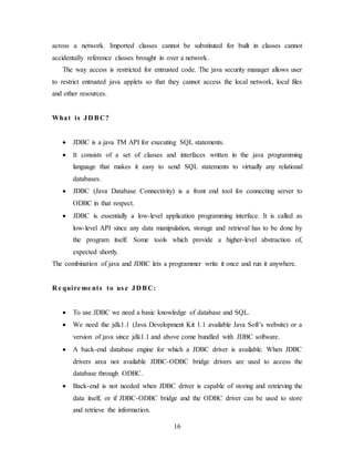 16
across a network. Imported classes cannot be substituted for built in classes cannot
accidentally reference classes brought in over a network.
The way access is restricted for entrusted code. The java security manager allows user
to restrict entrusted java applets so that they cannot access the local network, local files
and other resources.
What is JD BC?
 JDBC is a java TM API for executing SQL statements.
 It consists of a set of classes and interfaces written in the java programming
language that makes it easy to send SQL statements to virtually any relational
databases.
 JDBC (Java Database Connectivity) is a front end tool for connecting server to
ODBC in that respect.
 JDBC is essentially a low-level application programming interface. It is called as
low-level API since any data manipulation, storage and retrieval has to be done by
the program itself. Some tools which provide a higher-level abstraction of,
expected shortly.
The combination of java and JDBC lets a programmer write it once and run it anywhere.
R e quire me nts to us e JD BC:
 To use JDBC we need a basic knowledge of database and SQL.
 We need the jdk1.1 (Java Development Kit 1.1 available Java Soft’s website) or a
version of java since jdk1.1 and above come bundled with JDBC software.
 A back-end database engine for which a JDBC driver is available. When JDBC
drivers area not available JDBC-ODBC bridge drivers are used to access the
database through ODBC.
 Back-end is not needed when JDBC driver is capable of storing and retrieving the
data itself, or if JDBC-ODBC bridge and the ODBC driver can be used to store
and retrieve the information.
 