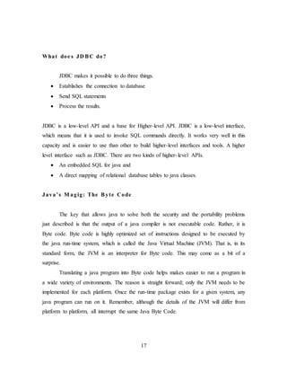17
What doe s JD BC do?
JDBC makes it possible to do three things.
 Establishes the connection to database
 Send SQL statements
 Process the results.
JDBC is a low-level API and a base for Higher-level API. JDBC is a low-level interface,
which means that it is used to invoke SQL commands directly. It works very well in this
capacity and is easier to use than other to build higher-level interfaces and tools. A higher
level interface such as JDBC. There are two kinds of higher-level APIs.
 An embedded SQL for java and
 A direct mapping of relational database tables to java classes.
Java’s M agig: The Byte Code
The key that allows java to solve both the security and the portability problems
just described is that the output of a java compiler is not executable code. Rather, it is
Byte code. Byte code is highly optimized set of instructions designed to be executed by
the java run-time system, which is called the Java Virtual Machine (JVM). That is, in its
standard form, the JVM is an interpreter for Byte code. This may come as a bit of a
surprise.
Translating a java program into Byte code helps makes easier to run a program in
a wide variety of environments. The reason is straight forward; only the JVM needs to be
implemented for each platform. Once the run-time package exists for a given system, any
java program can run on it. Remember, although the details of the JVM will differ from
platform to platform, all interrupt the same Java Byte Code.
 