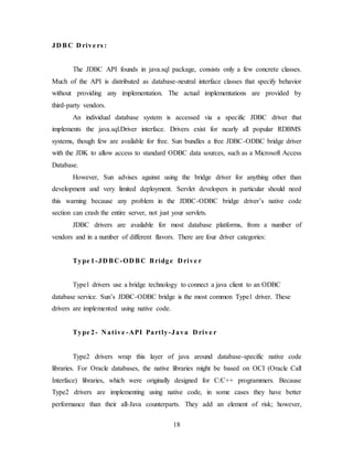 18
JD BC D rive rs :
The JDBC API founds in java.sql package, consists only a few concrete classes.
Much of the API is distributed as database-neutral interface classes that specify behavior
without providing any implementation. The actual implementations are provided by
third-party vendors.
An individual database system is accessed via a specific JDBC driver that
implements the java.sql.Driver interface. Drivers exist for nearly all popular RDBMS
systems, though few are available for free. Sun bundles a free JDBC-ODBC bridge driver
with the JDK to allow access to standard ODBC data sources, such as a Microsoft Access
Database.
However, Sun advises against using the bridge driver for anything other than
development and very limited deployment. Servlet developers in particular should need
this warning because any problem in the JDBC-ODBC bridge driver’s native code
section can crash the entire server, not just your servlets.
JDBC drivers are available for most database platforms, from a number of
vendors and in a number of different flavors. There are four driver categories:
Type 1-JD BC-OD BC Bridge D rive r
Type1 drivers use a bridge technology to connect a java client to an ODBC
database service. Sun’s JDBC-ODBC bridge is the most common Type1 driver. These
drivers are implemented using native code.
Type 2- N ative -API Partly-Java D rive r
Type2 drivers wrap this layer of java around database-specific native code
libraries. For Oracle databases, the native libraries might be based on OCI (Oracle Call
Interface) libraries, which were originally designed for C/C++ programmers. Because
Type2 drivers are implementing using native code, in some cases they have better
performance than their all-Java counterparts. They add an element of risk; however,
 