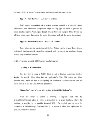 19
because a defect in a driver’s native code section can crash the entire server.
Type 3- N e t-Protocol All-Java D rive r
Type3 drivers communicate via a generic network protocol to a piece of custom
middleware. The middleware components might use any type of driver to provide the
actual database access. WebLogic’s Tengah product line is an example. These drivers are
all java, which makes them useful for applet deployment and safe for servlet deployment.
Type 4- N ative -Protocol All-Java D rive r
Type4 divers are the most direct of the lot. Written entirely in java, Type4 drivers
understand database-specific networking protocols and can access the database directly
without any additional software.
A list of currently available JDBC drivers can be found at
Ge tting a Conne ction
The first step in using a JDBC driver to get a database connection involves
loading the specific driver class into the application’s JVM. This makes the driver
available later, when we need is for opening the connection. An easy way to load the
driver class is to use the Class.forName () method:
Clas s .forN ame (“s un.jdbc.odbc_J dbc O dbcD rive r”) :
When the driver is loaded to memory, it registers itself with the
java.sql.DriverManager class to open a connection to a given database, where the
database is specified by a specially formatted URL. The method used to open the
connection is DriverManager.GetConnection (). It returns a class that implements the
java.sql.Connection interface:
 