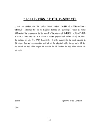 2
DECLARATION BY THE CANDIDATE
I here by declare that the project report entitled “AIRLINE RESERVATION
SYSTEM” submitted by me to Regency Institute of Technology; Yanam in partial
fulfillment of the requirement for the award of the degree of B.TECH in COMPUTER
SCIENCE DEPARTMENT is a record of bonfide project work carried out by me under
the guidance of Mr. CH. RAJA RAMESH. I further declare that the work reported in
this project has not been submitted and will not be submitted, either in part or in full, for
the award of any other degree or diploma in this institute or any other institute or
university.
Yanam Signature of the Candidate
Date:
 