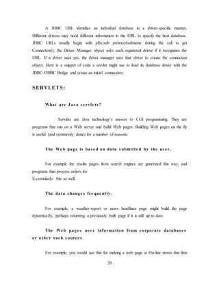 20
A JDBC URL identifies an individual database in a driver-specific manner.
Different drivers may need different information in the URL to specify the host database.
JDBC URLs usually begin with jdbc:sub protocol:subname during the call to get
Connection(), the Driver Manager object asks each registered driver if it recognizes the
URL. If a driver says yes, the driver manager uses that driver to create the connection
object. Here is a snippet of code a servlet might use to load its database driver with the
JDBC-ODBC Bridge and create an initial connection:
SERVLETS:
What are Java s e rvle ts ?
Servlets are Java technology’s answer to CGI programming. They are
programs that run on a Web server and build Web pages. Building Web pages on the fly
is useful (and commonly done) for a number of reasons:
The We b page is bas e d on data s ubmitte d by the us e r.
For example the results pages from search engines are generated this way, and
programs that process orders for
E-comsitedo this as well.
The data change s fre que ntly.
For example, a weather-report or news headlines page might build the page
dynamically, perhaps returning a previously built page if it is still up to date.
The We b page s us e s information from corporate databas e s
or othe r s uch s ource s .
For example, you would use this for making a web page at On-line stores that lists
 