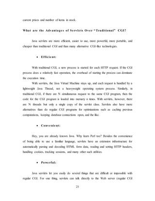 21
current prices and number of items in stock.
What are the Advantage s of Se rvle ts Ove r “ Traditional” CGI?
Java servlets are more efficient, easier to use, more powerful, more portable, and
cheaper than traditional CGI and than many alternative CGI-like technologies.
 Efficie nt:
With traditional CGI, a new process is started for each HTTP request. If the CGI
process does a relatively fast operation, the overhead of starting the process can dominate
the execution time.
With servlets, the Java Virtual Machine stays up, and each request is handled by a
lightweight Java Thread, not a heavyweight operating system process. Similarly, in
traditional CGI, if there are N simultaneous request to the same CGI program, then the
code for the CGI program is loaded into memory n times. With servlets, however, there
are N threads but only a single copy of the servlet class. Servlets also have more
alternatives than do regular CGI programs for optimizations such as caching previous
computations, keeping database connections open, and the like.
 Conve nie nt:
Hey, you are already known Java. Why learn Perl too? Besides the convenience
of being able to use a familiar language, servlets have an extension infrastructure for
automatically parsing and decoding HTML form data, reading and setting HTTP headers,
handling cookies, tracking sessions, and many other such utilities.
 Powe rful:
Java servlets let you easily do several things that are difficult or impossible with
regular CGI. For one thing, servlets can talk directly to the Web server (regular CGI
 