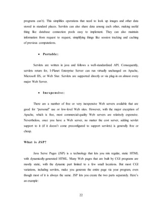 22
programs can’t). This simplifies operations that need to look up images and other data
stored in standard places. Servlets can also share data among each other, making useful
thing like database connection pools easy to implement. They can also maintain
information from request to request, simplifying things like session tracking and caching
of previous computations.
 Portable :
Servlets are written in java and follows a well-standardized API. Consequently,
servlets return for, I-Planet Enterprise Server can run virtually unchanged on Apache,
Microsoft IIS, or Web Star. Servlets are supported directly or via plug-in on almost every
major Web Server.
 Ine xpe ns ive :
There are a number of free or very inexpensive Web servers available that are
good for “personal” use or low-level Web sites. However, with the major exception of
Apache, which is free, most commercial-quality Web servers are relatively expensive.
Nevertheless, once you have a Web server, no matter the cost server, adding servlet
support to it (if it doesn’t come preconfigured to support servlets) is generally free or
cheap.
What is JSP?
Java Serve Pages (JSP) is a technology that lets you mix regular, static HTML
with dynamically-generated HTML. Many Web pages that are built by CGI programs are
mostly static, with the dynamic part limited to a few small locations. But most CGI
variations, including servlets, make you generate the entire page via your program, even
though most of it is always the same. JSP lets you create the two parts separately. Here’s
an example:
 