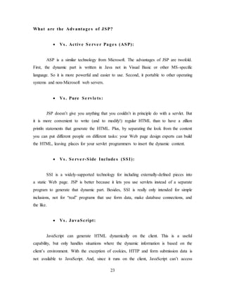 23
What are the Advantage s of JSP?
 Vs . Active Se rve r Page s (ASP):
ASP is a similar technology from Microsoft. The advantages of JSP are twofold.
First, the dynamic part is written in Java not in Visual Basic or other MS-specific
language. So it is more powerful and easier to use. Second, it portable to other operating
systems and non-Microsoft web servers.
 Vs . Pure Se rvle ts :
JSP doesn’t give you anything that you couldn’t in principle do with a servlet. But
it is more convenient to write (and to modify!) regular HTML than to have a zillion
println statements that generate the HTML. Plus, by separating the look from the content
you can put different people on different tasks: your Web page design experts can build
the HTML, leaving places for your servlet programmers to insert the dynamic content.
 Vs . Se rve r-Side Include s (SSI):
SSI is a widely-supported technology for including externally-defined pieces into
a static Web page. JSP is better because it lets you use servlets instead of a separate
program to generate that dynamic part. Besides, SSI is really only intended for simple
inclusions, not for “real” programs that use form data, make database connections, and
the like.
 Vs . JavaScript:
JavaScript can generate HTML dynamically on the client. This is a useful
capability, but only handles situations where the dynamic information is based on the
client’s environment. With the exception of cookies, HTTP and form submission data is
not available to JavaScript. And, since it runs on the client, JavaScript can’t access
 