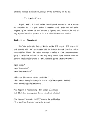 24
server-side resources like databases, catalogs, pricing information, and the like.
 Vs . Static HTM L:
Regular, HTML, of course, cannot contain dynamic information. JSP is so easy
and convenient that it is quite feasible to argument HTML pages that only benefit
marginally by the insertion of small amounts of dynamic data. Previously, the cost of
using dynamic data would preclude its use in all but the most valuable instances.
Bas ic Se rvle t Structure :
Here’s the outline of a basic servlet that handles GET requests. GET requests, for
those unfamiliar with HTTP, are requests made by browsers when the types in a URL on
the address line, follows a link from a web page, or makes an HTML form that does not
specify a METHOD. Servlets can also very easily handle POST requests, which are
generated when someone creates an HTML form that specifies METHOD=”POST”.
Import java.io.*;
Import javax.servlet.*;
Import javax.servlet.http.*;
Public class SomeServlets extends HttpServlet {
Public void doGet(HttpServletRequest request, HttpServletResponse response)
throws ServletException.IOException {
//Use “request” to read incoming HTTP headers (e.g. cookies)
//and HTML form data (e.g. data the user entered and submitted)
//Use “response” to specify the HTTP response line and headers
// (e.g. specifying the content type, setting cookies).
 