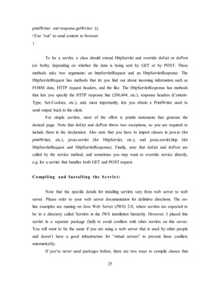 25
printWriter out=response.getWriter ();
//Use “out” to send content to browser
}
To be a servlet, a class should extend HttpServlet and override doGet or doPost
(or both), depending on whether the data is being sent by GET or by POST. These
methods take two arguments: an httpServletRequest and an HttpServletResponse. The
HttpServletRequest has methods that let you find out about incoming information such as
FORM data, HTTP request headers, and the like. The HttpServletResponse has methods
that lets you specify the HTTP response line (200,404, etc.), response headers (Content-
Type, Set-Cookies, etc.), and, most importantly, lets you obtain a PrintWriter used to
send output back to the client.
For simple servlets, most of the effort is println statements that generate the
desired page. Note that doGet and doPost throw two exceptions, so you are required to
include them in the declaration. Also note that you have to import classes in java.io (for
printWriter, etc.), javax.servlet (for HttpServlet, etc.), and javax.servlet.http (for
HttpServletRequest and HttpServletResponse). Finally, note that doGet and doPost are
called by the service method, and sometimes you may want to override service directly,
e.g. for a servlet that handles both GET and POST request.
Compiling and Ins talling the Se rvle t:
Note that the specific details for installing servlets vary from web server to web
server. Please refer to your web server documentation for definitive directions. The on-
line examples are running on Java Web Server (JWS) 2.0, where servlets are expected to
be in a directory called Servlets in the JWS installation hierarchy. However, I placed this
servlet in a separate package (hall) to avoid conflicts with other servlets on this server.
You will want to be the same if you are using a web server that is used by other people
and doesn’t have a good infrastructure for “virtual servers” to prevent these conflicts
automatically.
If you’ve never used packages before, there are two ways to compile classes that
 