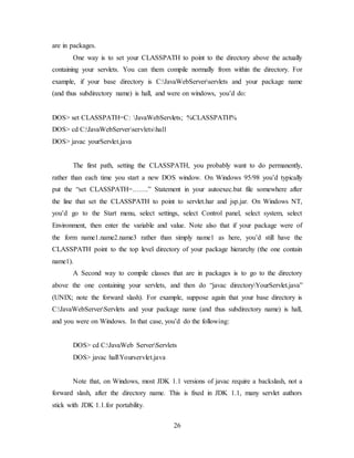 26
are in packages.
One way is to set your CLASSPATH to point to the directory above the actually
containing your servlets. You can them compile normally from within the directory. For
example, if your base directory is C:JavaWebServerservlets and your package name
(and thus subdirectory name) is hall, and were on windows, you’d do:
DOS> set CLASSPATH=C: JavaWebServlets; %CLASSPATH%
DOS> cd C:JavaWebServerservletshall
DOS> javac yourServlet.java
The first path, setting the CLASSPATH, you probably want to do permanently,
rather than each time you start a new DOS window. On Windows 95/98 you’d typically
put the “set CLASSPATH=…….” Statement in your autoexec.bat file somewhere after
the line that set the CLASSPATH to point to servlet.har and jsp.jar. On Windows NT,
you’d go to the Start menu, select settings, select Control panel, select system, select
Environment, then enter the variable and value. Note also that if your package were of
the form name1.name2.name3 rather than simply name1 as here, you’d still have the
CLASSPATH point to the top level directory of your package hierarchy (the one contain
name1).
A Second way to compile classes that are in packages is to go to the directory
above the one containing your servlets, and then do “javac directoryYourServlet.java”
(UNIX; note the forward slash). For example, suppose again that your base directory is
C:JavaWebServerServlets and your package name (and thus subdirectory name) is hall,
and you were on Windows. In that case, you’d do the following:
DOS> cd C:JavaWeb ServerServlets
DOS> javac hallYourservlet.java
Note that, on Windows, most JDK 1.1 versions of javac require a backslash, not a
forward slash, after the directory name. This is fixed in JDK 1.1, many servlet authors
stick with JDK 1.1.for portability.
 
