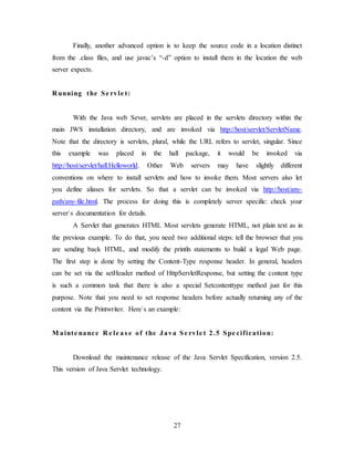 27
Finally, another advanced option is to keep the source code in a location distinct
from the .class files, and use javac’s “-d” option to install them in the location the web
server expects.
R unning the Se rvle t:
With the Java web Sever, servlets are placed in the servlets directory within the
main JWS installation directory, and are invoked via http://host/servlet/ServletName.
Note that the directory is servlets, plural, while the URL refers to servlet, singular. Since
this example was placed in the hall package, it would be invoked via
http://host/servlet/hall.Helloworld. Other Web servers may have slightly different
conventions on where to install servlets and how to invoke them. Most servers also let
you define aliases for servlets. So that a servlet can be invoked via http://host/any-
path/any-file.html. The process for doing this is completely server specific: check your
server`s documentation for details.
A Servlet that generates HTML Most servlets generate HTML, not plain text as in
the previous example. To do that, you need two additional steps: tell the browser that you
are sending back HTML, and modify the println statements to build a legal Web page.
The first step is done by setting the Content-Type response header. In general, headers
can be set via the setHeader method of HttpServletResponse, but setting the content type
is such a common task that there is also a special Setcontenttype method just for this
purpose. Note that you need to set response headers before actually returning any of the
content via the Printwriter. Here`s an example:
M ainte nance R e le as e of the Java Se rvle t 2.5 Spe cification:
Download the maintenance release of the Java Servlet Specification, version 2.5.
This version of Java Servlet technology.
 