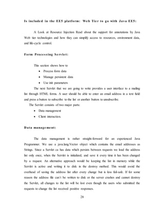 28
Is include d in the EE5 platform: We b Tie r to go with Java EE5:
A Look at Resource Injection Read about the support for annotations by Java
Web tier technologies and how they can simplify access to resources, environment data,
and life-cycle control.
Form Proce s s ing Se rvle t:
This section shows how to
 Process form data
 Manage persistent data
 Use init parameters
The next Servlet that we are going to write provides a user interface to a mailing
list through HTML forms. A user should be able to enter an email address in a text field
and press a button to subscribe to the list or another button to unsubscribe.
The Servlet consists of two major parts:
 Data management
 Client interaction.
D ata manage me nt:
The data management is rather straight-forward for an experienced Java
Programmer. We use a java.lang.Vector object which contains the email addresses as
Strings. Since a Servlet ca has data which persists between requests we load the address
list only once, when the Servlet is initialized, and save it every time it has been changed
by a request. An alternative approach would be keeping the list in memory while the
Servlet is active and writing it to disk in the destroy method. This would avoid the
overhead of saving the address list after every change but is less fail-safe. If for some
reason the address file can`t be written to disk or the server crashes and cannot destroy
the Servlet, all changes to the list will be lost even though the users who submitted the
requests to change the list received positive responses.
 