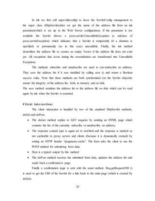 29
In init we first call super.init(config) to leave the ServletConfig management to
the super class (HttpServlet),then we get the name of the address file from an init
parameter(which is set up in the Web Server configuration). If the parameter is not
available the Servlet throws a javax.servlet.UnavailableException (a subclass of
javax.servletException) which indicates that a Servlet is temporarily (if a duration is
specified) or permanently (as in this case) unavailable. Finally, the init method
desterilizes the address file or creates an empty Vector if the address file does not exist
yet. All exceptions that occur during the reserialization are transformed into Unavailable
Exceptions.
The methods subscribe and unsubscribe are used to (un-)subscribe an address.
They save the address list if it was modified by calling save () and return a Boolean
success value. Note that these methods are both synchronized (on the Servlet object)to
ensure the integrity of the address list, both, in memory and on disk.
The save method serializes the address list to the address file on disk which can be read
again by init when the Servlet is restarted.
Clie nt inte raction:
The client interaction is handled by two of the standard HttpServlet methods,
doGet and doPost.
 The doGet method replies to GET requests by sending an HTML page which
contains the list of the currently subscribe or unsubscribe an address:
 The response content type is again set to text/html and the response is marked as
not cacheable to proxy servers and clients (because it is dynamically created) by
setting an HTTP header “pragma:no-cache”. The form asks the client to use the
POST method for submitting form data.
 Here is a typical output by this method:
 The doPost method receives the submitted form data, updates the address list and
sends back a confirmation page:
Finally a confirmation page is sent with the usual method. Req.getRequestURI ()
is used to get the URI of the Servlet for a link back to the main page (which is created by
doGet).
 