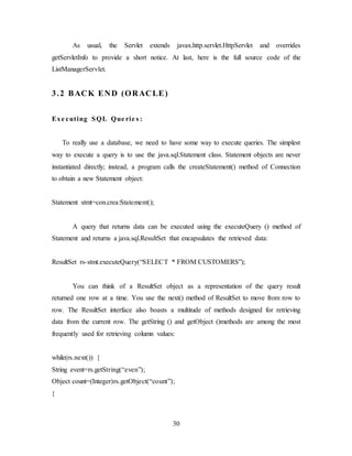 30
As usual, the Servlet extends javax.http.servlet.HttpServlet and overrides
getServletInfo to provide a short notice. At last, here is the full source code of the
ListManagerServlet.
3.2 BACK END (ORACLE)
Exe cuting SQL Que rie s :
To really use a database, we need to have some way to execute queries. The simplest
way to execute a query is to use the java.sql.Statement class. Statement objects are never
instantiated directly; instead, a program calls the createStatement() method of Connection
to obtain a new Statement object:
Statement stmt=con.crea:Statement();
A query that returns data can be executed using the executeQuery () method of
Statement and returns a java.sql.ResultSet that encapsulates the retrieved data:
ResultSet rs-stmt.executeQuery(“SELECT * FROM CUSTOMERS”);
You can think of a ResultSet object as a representation of the query result
returned one row at a time. You use the next() method of ResultSet to move from row to
row. The ResultSet interface also boasts a multitude of methods designed for retrieving
data from the current row. The getString () and getObject ()methods are among the most
frequently used for retrieving column values:
while(rs.next()) {
String event=rs.getString(“even”);
Object count=(Integer)rs.getObject(“count”);
}
 