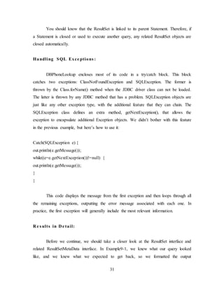 31
You should know that the ResultSet is linked to its parent Statement. Therefore, if
a Statement is closed or used to execute another query, any related ResultSet objects are
closed automatically.
Handling SQL Exce ptions :
DBPhoneLookup encloses most of its code in a try/catch block. This block
catches two exceptions: ClassNotFoundException and SQLException. The former is
thrown by the Class.forName() method when the JDBC driver class can not be loaded.
The latter is thrown by any JDBC method that has a problem. SQLException objects are
just like any other exception type, with the additional feature that they can chain. The
SQLException class defines an extra method, getNextException(), that allows the
exception to encapsulate additional Exception objects. We didn’t bother with this feature
in the previous example, but here’s how to use it:
Catch(SQLException e) {
out.println(e.getMessage());
while((e=e.getNextException())!=null) {
out.println(e.getMessage());
}
}
This code displays the message from the first exception and then loops through all
the remaining exceptions, outputting the error message associated with each one. In
practice, the first exception will generally include the most relevant information.
R e s ults in D e tail:
Before we continue, we should take a closer look at the ResultSet interface and
related ResultSetMetaData interface. In Example9-1, we knew what our query looked
like, and we knew what we expected to get back, so we formatted the output
 