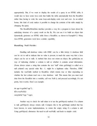 32
appropriately. But, if we want to display the results of a query in an HTML table, it
would nice to have some Java code that builds the table automatically from the ResultSet
rather than having to write the same loop-and-display code over and over. As an added
bonus, this kind of code makes it possible to change the contents of the table simply by
changing the query.
The ResultSetMetaData interface provides a way for a program to learn about the
underlying structure of a query result on the fly. We can use it to build an object that
dynamically generates an HTML table from a ResultSet, as shown in Example9-2. Many
Java HTML generation tools have a similar capability.
Handling N ull Fie lds :
Handling null database values with JDBC can be a little tricky( A database field
can be set to null to indicate that no value is present, in much the same way that a Java
object can be set to null). A method that does not return an object, like getInt(),has no
way of indicating whether a column is null or whether it contains actual information.
(Some drivers return a string that contains the text “null” when getString() is called on a
null column!) any special value like -1, might be a legitimate value. Therefore, JDBC
includes the wasNull() method in ResultSet, which returns true or false depending on
whether the last column read was a true database null. This means that you must read
data from the ResultSet into a variable, call was Null (), and proceed accordingly. It’s not
pretty, but it works. Here’s an example:
int age=rs.getInt(“age”);
if(!rs.wasNull())
out.println(“Age:”+age);
Another way to check for null values is to use the getObject() method. If a column
is null, getObject() always returns null. Compare this to the getString() method that has
been known, in some implementations, to return the empty string if a column is null.
Using getObject() eliminates the need to call wasNull() and leads to simpler code.
 