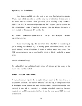 33
Updating the D atabas e :
Most database-enabled web sites need to do more than just perform dueries.
When a client submits an order or provides some kind of information, the data needs to
be entered into the database. When you know you’re executing a SQL UPDATE,
INSERT, or DELETE statement and you know you don’t except a ResultSet, you can use
the executeUpdate() method of statement. It returns a count that indicates the number of
rows modified by the statement. It’s used like this:
int count= stmt.executeUpdate(“DELETE FROM CUSTOMERS WHERE
CUSTOMER_ID=5”)
If you are executing SQL, that may return either a ResultSet or a count (say, if
you’re handling user-submitted SQL or building generic data-handling classes), use the
generic execute() method of statement. It returns a Boolean whose value is true if the
SQL statement produced one or more ResultSet objects or false if it resulted in an update
count:
boolean b=stmt.execute(sql);
The getResultSet() and getUpdateCount() method of statement provide access to the
results of the execute() method.
Us ing Pre pare d State me nts :
A prepared statement object is like a regular statement object, in that it can be used to
execute SQL statements. The important difference is that the SQL in a PreparedStatement
is precompiled by the database for faster execution. Once a PreparedStatemant has been
compiled, it can still be customized by adjusting predefined parameters. Prepared
statements are useful in applications that have to run the same general SQL command
over and over.
 