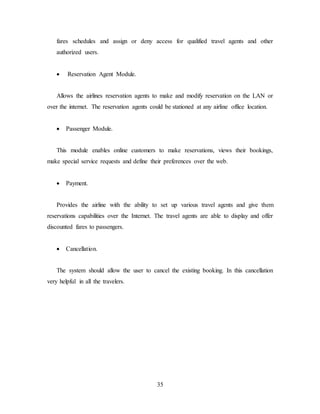 35
fares schedules and assign or deny access for qualified travel agents and other
authorized users.
 Reservation Agent Module.
Allows the airlines reservation agents to make and modify reservation on the LAN or
over the internet. The reservation agents could be stationed at any airline office location.
 Passenger Module.
This module enables online customers to make reservations, views their bookings,
make special service requests and define their preferences over the web.
 Payment.
Provides the airline with the ability to set up various travel agents and give them
reservations capabilities over the Internet. The travel agents are able to display and offer
discounted fares to passengers.
 Cancellation.
The system should allow the user to cancel the existing booking. In this cancellation
very helpful in all the travelers.
 