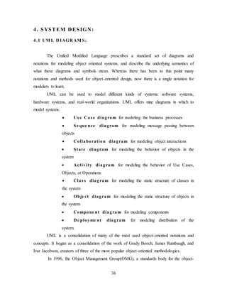 36
4. SYSTEM DESIGN:
4.1 UM L D IAGR AM S:
The Unified Modified Language prescribes a standard set of diagrams and
notations for modeling object oriented systems, and describe the underlying semantics of
what these diagrams and symbols mean. Whereas there has been to this point many
notations and methods used for object-oriented design, now there is a single notation for
modelers to learn.
UML can be used to model different kinds of systems: software systems,
hardware systems, and real-world organizations. UML offers nine diagrams in which to
model systems:
 Us e Cas e diagram for modeling the business processes
 Se que nce diagram for modeling message passing between
objects
 Collaboration diagram for modeling object interactions
 State diagram for modeling the behavior of objects in the
system
 Activity diagram for modeling the behavior of Use Cases,
Objects, or Operations
 Clas s diagram for modeling the static structure of classes in
the system
 Obje ct diagram for modeling the static structure of objects in
the system
 Compone nt diagram for modeling components
 D e ployme nt diagram for modeling distribution of the
system.
UML is a consolidation of many of the most used object-oriented notations and
concepts. It began as a consolidation of the work of Grady Booch, James Rumbaugh, and
Ivar Jacobson, creators of three of the most popular object-oriented methodologies.
In 1996, the Object Management Group(OMG), a standards body for the object-
 