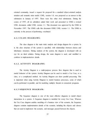 37
oriented community, issued a request for proposal for a standard object-oriented analysis
notation and semantic meta model. UML, version 1.0, was proposed as an answer to this
submission in January of 1997. There were five other rival submissions. During the
course of 1997, all six submitters united their work and presented to OMG a revised
UML document, called UML version 1.1. This document was approved by the OMG in
November 1997. The OMG calls this document OMG UML version 1.1. The OMG is
currently in the process of performing a technical.
4.1.1 CLASS D IAGR AM S:
The class diagram is the main static analysis and design diagram for a system. In
it, the class structure of the system is specified, with relationships between classes and
inheritance structures. During analysis of the system, the diagram is developed with an
eye for an ideal solution. During design, the same diagram is used, and modified to
conform to implementation details.
4.1.2. ACTIVITY D IAGR AM S:
The Activity Diagram is a multi-purpose process flow diagram that is used to
model behavior of the system. Activity Diagram can be used to model a Use Case, or a
class, or a complicated method. An Activity Diagram can show parallel processing. This
is important when using Activity Diagram to model business processes, some of which
can be performed in parallel, and for modeling multiple threads in concurrent programs.
4.1.3 SEQUEN CE D IAGR AM :
The Sequence diagram is one of the most effective diagrams to model object
interactions in a system. A Sequence diagram is modeled for every Use Case. Whereas
the Use Case diagram enables modeling of a business view of the scenario, the Sequence
diagram contains implementation details of the scenario, including the objects and classes
that are used to implement the scenario, and messages passed between the objects.
 