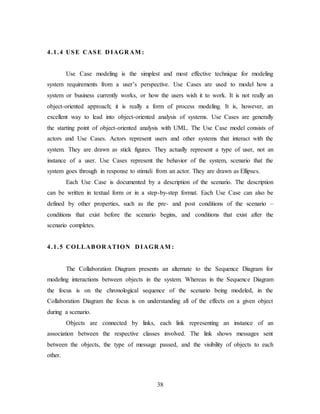 38
4.1.4 USE CASE D IAGR AM :
Use Case modeling is the simplest and most effective technique for modeling
system requirements from a user’s perspective. Use Cases are used to model how a
system or business currently works, or how the users wish it to work. It is not really an
object-oriented approach; it is really a form of process modeling. It is, however, an
excellent way to lead into object-oriented analysis of systems. Use Cases are generally
the starting point of object-oriented analysis with UML. The Use Case model consists of
actors and Use Cases. Actors represent users and other systems that interact with the
system. They are drawn as stick figures. They actually represent a type of user, not an
instance of a user. Use Cases represent the behavior of the system, scenario that the
system goes through in response to stimuli from an actor. They are drawn as Ellipses.
Each Use Case is documented by a description of the scenario. The description
can be written in textual form or in a step-by-step format. Each Use Case can also be
defined by other properties, such as the pre- and post conditions of the scenario –
conditions that exist before the scenario begins, and conditions that exist after the
scenario completes.
4.1.5 COLLABOR ATION D IAGR AM :
The Collaboration Diagram presents an alternate to the Sequence Diagram for
modeling interactions between objects in the system. Whereas in the Sequence Diagram
the focus is on the chronological sequence of the scenario being modeled, in the
Collaboration Diagram the focus is on understanding all of the effects on a given object
during a scenario.
Objects are connected by links, each link representing an instance of an
association between the respective classes involved. The link shows messages sent
between the objects, the type of message passed, and the visibility of objects to each
other.
 