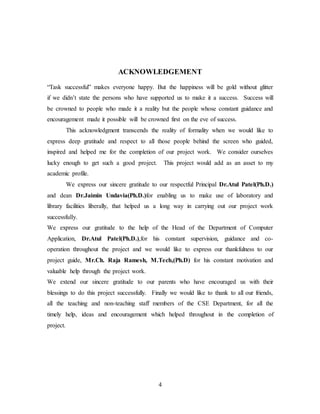 4
ACKNOWLEDGEMENT
“Task successful” makes everyone happy. But the happiness will be gold without glitter
if we didn’t state the persons who have supported us to make it a success. Success will
be crowned to people who made it a reality but the people whose constant guidance and
encouragement made it possible will be crowned first on the eve of success.
This acknowledgment transcends the reality of formality when we would like to
express deep gratitude and respect to all those people behind the screen who guided,
inspired and helped me for the completion of our project work. We consider ourselves
lucky enough to get such a good project. This project would add as an asset to my
academic profile.
We express our sincere gratitude to our respectful Principal Dr.Atul Patel(Ph.D.)
and dean Dr.Jaimin Undavia(Ph.D.)for enabling us to make use of laboratory and
library facilities liberally, that helped us a long way in carrying out our project work
successfully.
We express our gratitude to the help of the Head of the Department of Computer
Application, Dr.Atul Patel(Ph.D.),for his constant supervision, guidance and co-
operation throughout the project and we would like to express our thankfulness to our
project guide, Mr.Ch. Raja Ramesh, M.Tech,(Ph.D) for his constant motivation and
valuable help through the project work.
We extend our sincere gratitude to our parents who have encouraged us with their
blessings to do this project successfully. Finally we would like to thank to all our friends,
all the teaching and non-teaching staff members of the CSE Department, for all the
timely help, ideas and encouragement which helped throughout in the completion of
project.
 