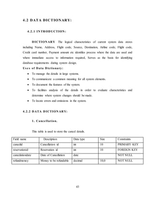 43
4.2 DATA DICTIONARY:
4.2.1 IN TR OD UCTION :
D ICTION AR Y The logical characteristics of current system data stores
including Name, Address, Flight code, Source, Destination, Airline code, Flight code,
Credit card number, Payment amount etc identifies process where the data are used and
where immediate access to information required, Serves as the basis for identifying
database requirements during system design.
Us e s of D ata D ictionary:
 To manage the details in large systems.
 To communicate a common meaning for all system elements.
 To document the features of the system.
 To facilities analysis of the details in order to evaluate characteristics and
determine where system changes should be made.
 To locate errors and omissions in the system.
4.2.2 D ATA D ICTION AR Y:
1. Cance llation.
This table is used to store the cancel details.
Field name Description Data type Size Constraints
cancelid Cancellation id int 10 PRIMARY KEY
reservationid Reservation id int 10 FOREIGN KEY
cancelationdate Date of Cancellation date NOT NULL
refundmoney Money to be refundable decimal 10,0 NOT NULL
 