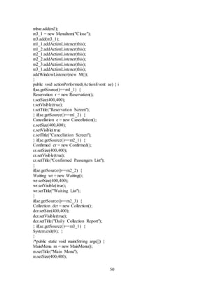 50
mbar.add(m3);
m3_1 = new MenuItem("Close");
m3.add(m3_1);
m1_1.addActionListener(this);
m1_2.addActionListener(this);
m2_1.addActionListener(this);
m2_2.addActionListener(this);
m2_3.addActionListener(this);
m3_1.addActionListener(this);
addWindowListener(new M());
}
public void actionPerformed(ActionEvent ae) { i
f(ae.getSource()==m1_1) {
Reservation r = new Reservation();
r.setSize(400,400);
r.setVisible(true);
r.setTitle("Reservation Screen");
} if(ae.getSource()==m1_2) {
Cancellation c = new Cancellation();
c.setSize(400,400);
c.setVisible(true
c.setTitle("Cancellation Screen");
} if(ae.getSource()==m2_1) {
Confirmed cr = new Confirmed();
cr.setSize(400,400);
cr.setVisible(true);
cr.setTitle("Confirmed Passengers List");
}
if(ae.getSource()==m2_2) {
Waiting wr = new Waiting();
wr.setSize(400,400);
wr.setVisible(true);
wr.setTitle("Waiting List");
}
if(ae.getSource()==m2_3) {
Collection dcr = new Collection();
dcr.setSize(400,400);
dcr.setVisible(true);
dcr.setTitle("Daily Collection Report");
} if(ae.getSource()==m3_1) {
System.exit(0); }
}
/*public static void main(String args[]) {
MainMenu m = new MainMenu();
m.setTitle("Main Menu");
m.setSize(400,400);
 