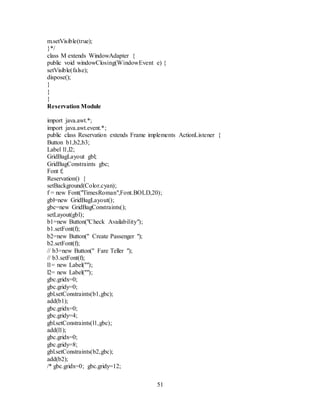 51
m.setVisible(true);
}*/
class M extends WindowAdapter {
public void windowClosing(WindowEvent e) {
setVisible(false);
dispose();
}
}
}
Reservation Module
import java.awt.*;
import java.awt.event.*;
public class Reservation extends Frame implements ActionListener {
Button b1,b2,b3;
Label l1,l2;
GridBagLayout gbl;
GridBagConstraints gbc;
Font f;
Reservation() {
setBackground(Color.cyan);
f = new Font("TimesRoman",Font.BOLD,20);
gbl=new GridBagLayout();
gbc=new GridBagConstraints();
setLayout(gbl);
b1=new Button("Check Availability");
b1.setFont(f);
b2=new Button(" Create Passenger ");
b2.setFont(f);
// b3=new Button(" Fare Teller ");
// b3.setFont(f);
l1= new Label("");
l2= new Label("");
gbc.gridx=0;
gbc.gridy=0;
gbl.setConstraints(b1,gbc);
add(b1);
gbc.gridx=0;
gbc.gridy=4;
gbl.setConstraints(l1,gbc);
add(l1);
gbc.gridx=0;
gbc.gridy=8;
gbl.setConstraints(b2,gbc);
add(b2);
/* gbc.gridx=0; gbc.gridy=12;
 