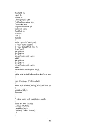53
TextField t1;
Label l1;
Button b1;
GridBagLayout gbl;
GridBagConstraints gbc;
Connection con;
PreparedStatement ps;
Statement stmt;
ResultSet rs;
int count;
Font f;
Ticket()
{
setBackground(Color.cyan);
t1 = new TextField(20);
l1 = new Label("PNR NO ");
l1.setFont(f);
gbc.gridx=0;
gbc.gridy=0;
gbl.setConstraints(l1,gbc);
add(l1);
gbc.gridx=0;
gbc.gridy=2;
gbl.setConstraints(t1,gbc);
add(t1);
addWindowListener(new W());
}
public void actionPerformed(ActionEvent ae)
{
}
class W extends WindowAdapter
{
public void windowClosing(WindowEvent e)
{
setVisible(false);
dispose();
}
}
/* public static void main(String args[])
{
Ticket t = new Ticket();
t.setSize(400,500);
t.setVisible(true);
t.setTitle("Ticket Screen");
}*/
}
 